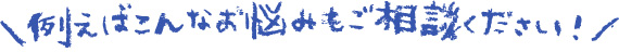 例えばこんなお悩みもご相談ください！