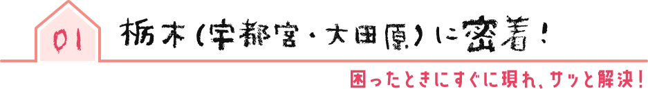 01 栃木(宇都宮・大田原)に密着!困ったときにすぐに現れ、サッと解決!