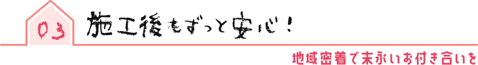 03 施工後もずっと安心!地域密着で末永いお付き合いを